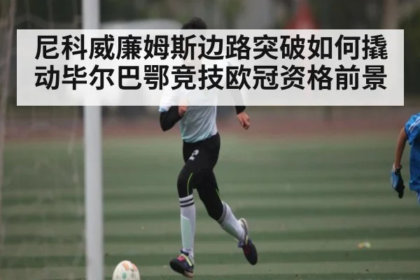 尼科威廉姆斯边路突破如何撬动毕尔巴鄂竞技欧冠资格前景