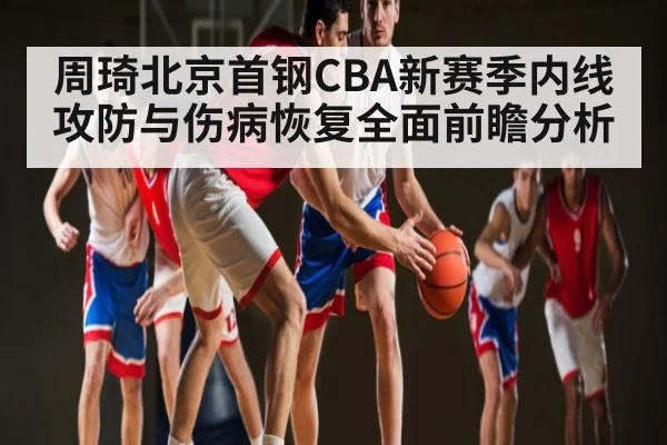 周琦北京首钢CBA新赛季内线攻防与伤病恢复全面前瞻分析
