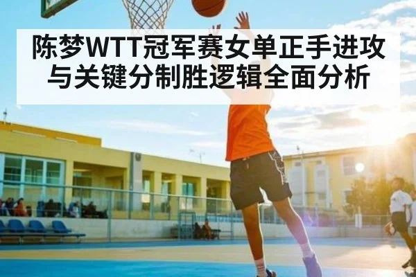 陈梦WTT冠军赛女单正手进攻与关键分制胜逻辑全面分析