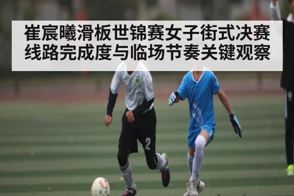 崔宸曦滑板世锦赛女子街式决赛线路完成度与临场节奏关键观察