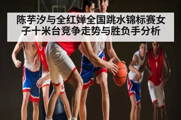 陈芋汐与全红婵全国跳水锦标赛女子十米台竞争走势与胜负手分析